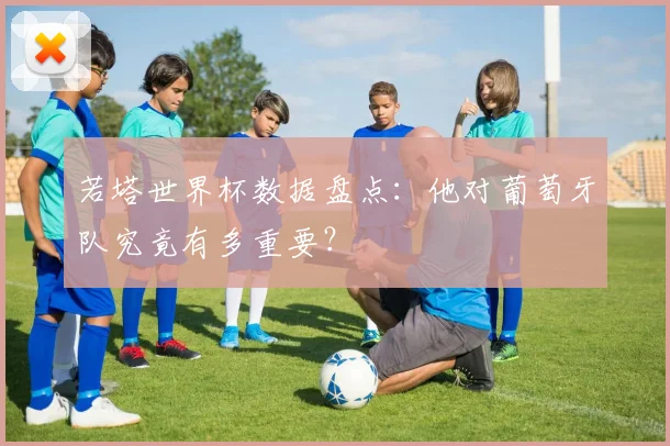 若塔世界杯数据盘点：他对葡萄牙队究竟有多重要？