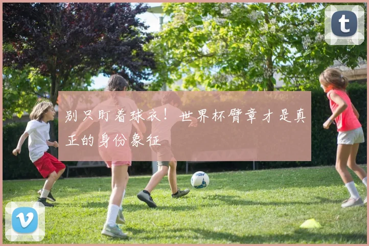 别只盯着球衣！世界杯臂章才是真正的身份象征