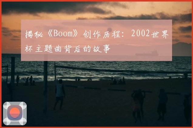 揭秘《Boom》创作历程：2002世界杯主题曲背后的故事