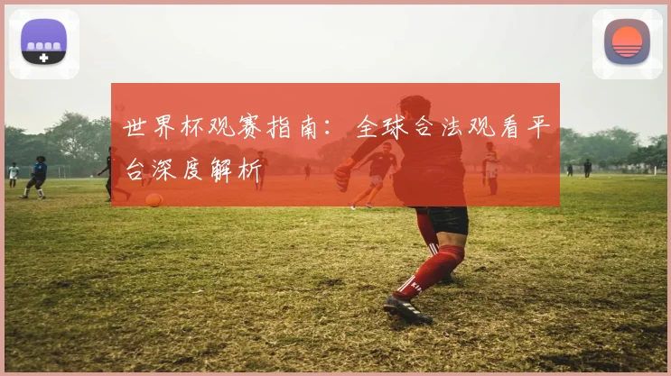 世界杯观赛指南：全球合法观看平台深度解析