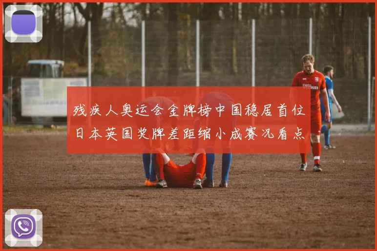 残疾人奥运会金牌榜中国稳居首位日本英国奖牌差距缩小成赛况看点