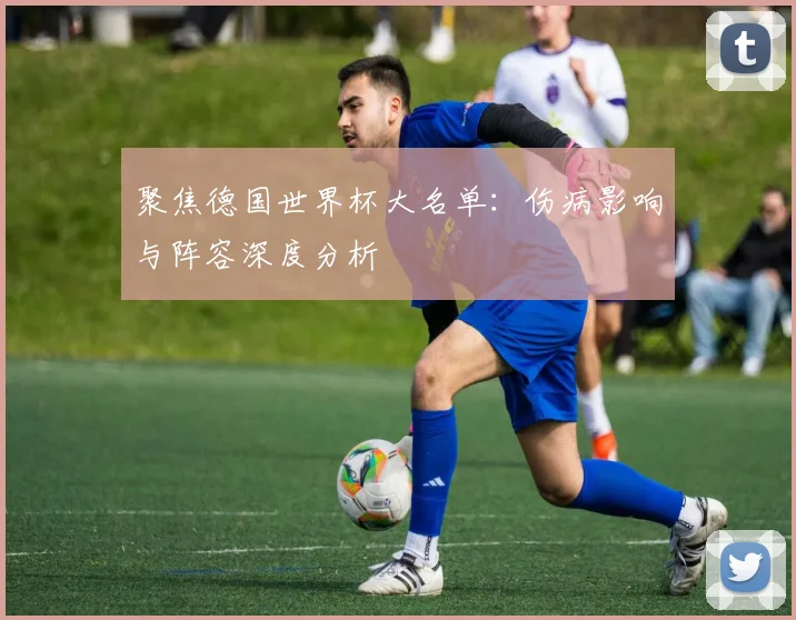 聚焦德国世界杯大名单：伤病影响与阵容深度分析