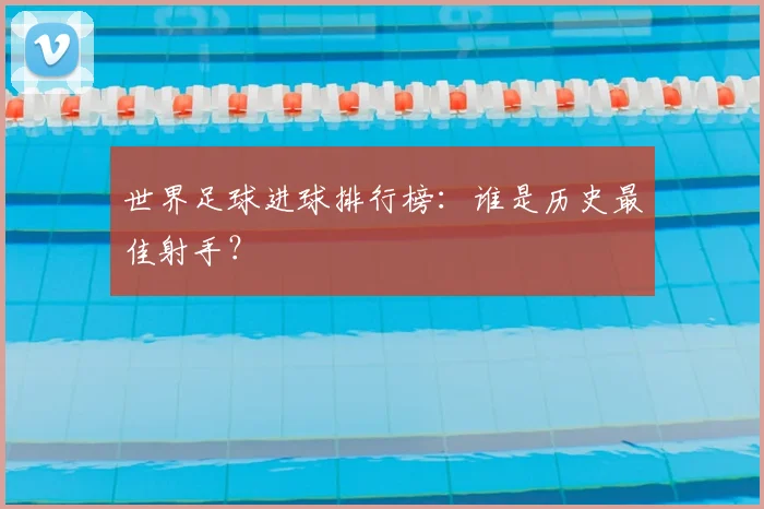 世界足球进球排行榜：谁是历史最佳射手？