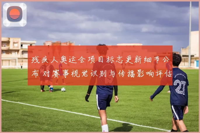 残疾人奥运会项目标志更新细节公布 对赛事视觉识别与传播影响评估