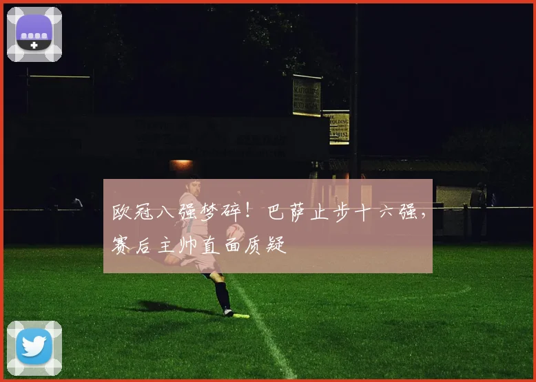 欧冠八强梦碎！巴萨止步十六强，赛后主帅直面质疑