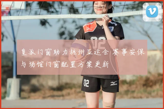 皇派门窗助力杭州亚运会 赛事安保与场馆门窗配置方案更新