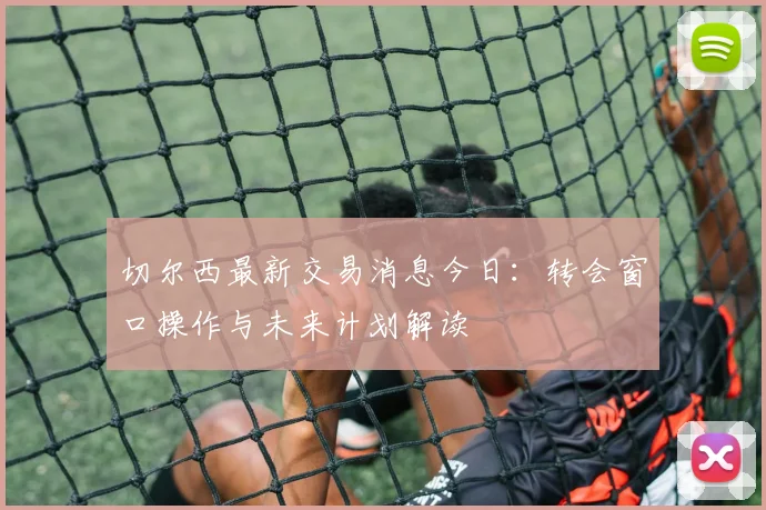 切尔西最新交易消息今日:转会窗口操作与未来计划解读