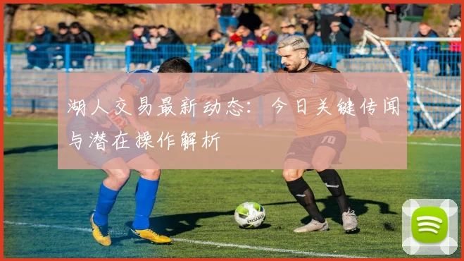 湖人交易最新动态：今日关键传闻与潜在操作解析