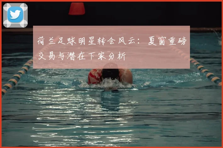 荷兰足球明星转会风云：夏窗重磅交易与潜在下家分析