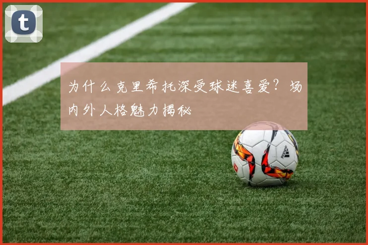 为什么克里希托深受球迷喜爱？场内外人格魅力揭秘
