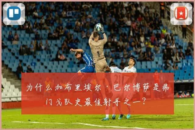 为什么加布里埃尔·巴尔博萨是弗拉门戈队史最佳射手之一？