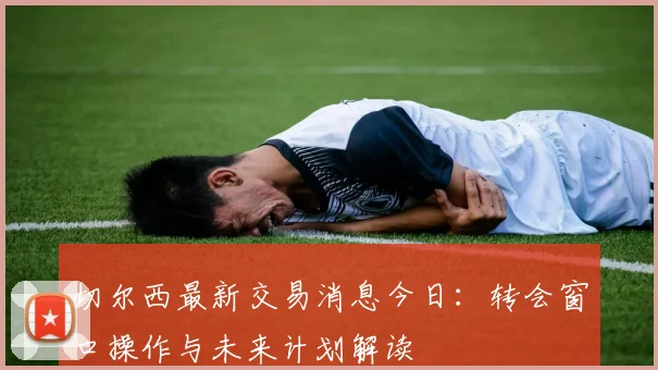 切尔西最新交易消息今日：转会窗口操作与未来计划解读