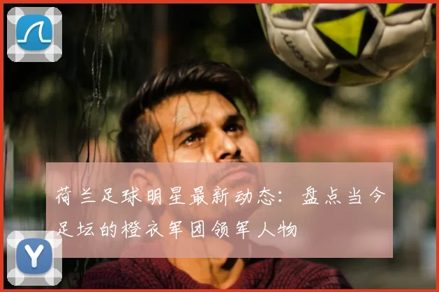 荷兰足球明星最新动态：盘点当今足坛的橙衣军团领军人物