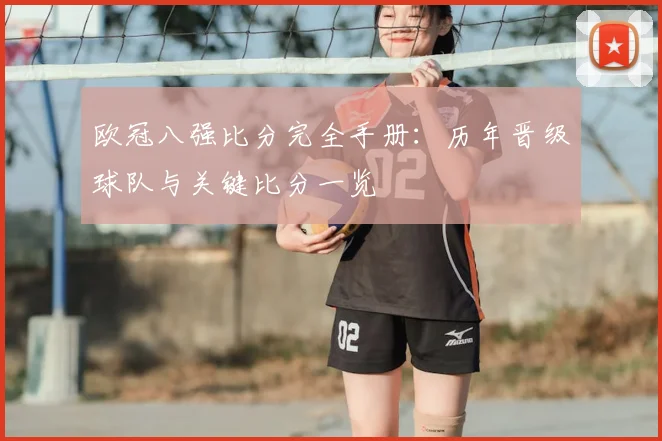 欧冠八强比分完全手册：历年晋级球队与关键比分一览