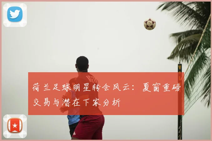 荷兰足球明星转会风云：夏窗重磅交易与潜在下家分析