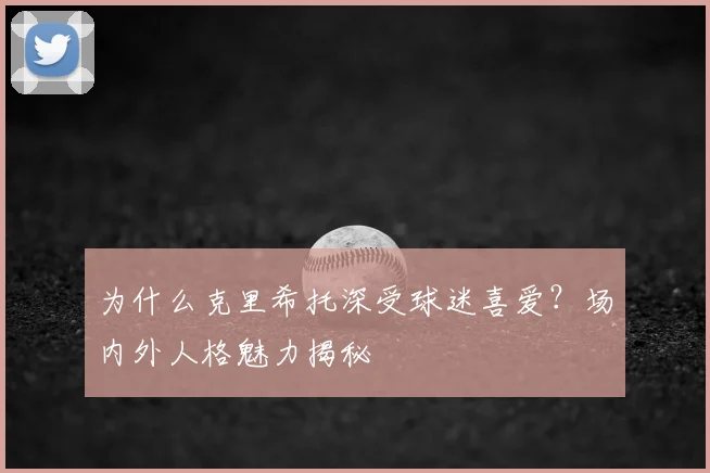 为什么克里希托深受球迷喜爱？场内外人格魅力揭秘