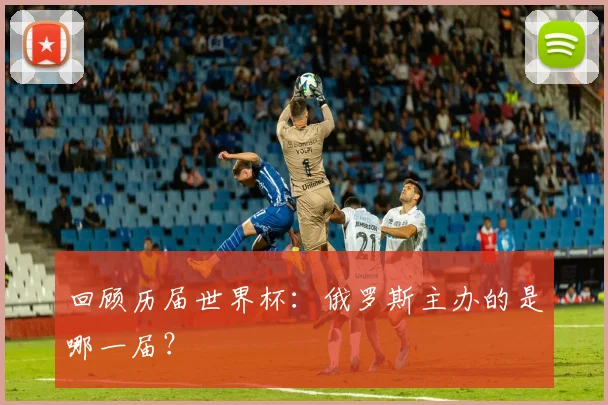 回顾历届世界杯：俄罗斯主办的是哪一届？